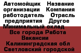 Автомойщик › Название организации ­ Компания-работодатель › Отрасль предприятия ­ Другое › Минимальный оклад ­ 1 - Все города Работа » Вакансии   . Калининградская обл.,Светловский городской округ 